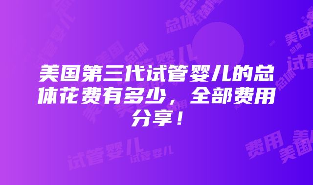 美国第三代试管婴儿的总体花费有多少，全部费用分享！