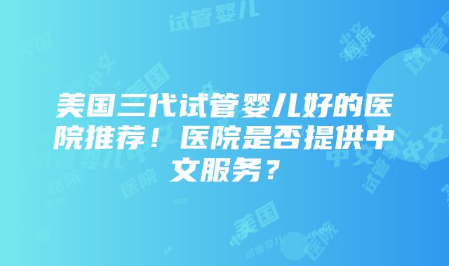 美国三代试管婴儿好的医院推荐！医院是否提供中文服务？