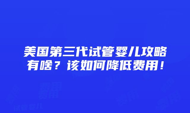 美国第三代试管婴儿攻略有啥？该如何降低费用！