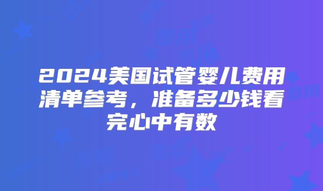 2024美国试管婴儿费用清单参考，准备多少钱看完心中有数