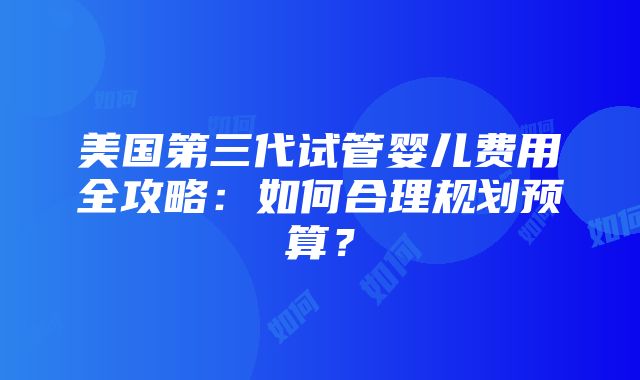 美国第三代试管婴儿费用全攻略：如何合理规划预算？