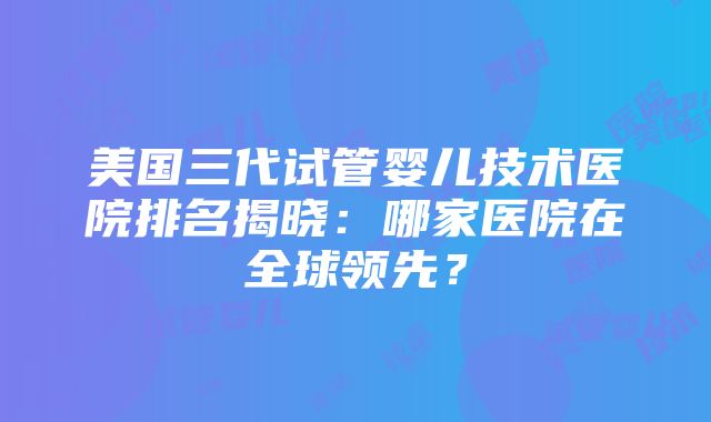 美国三代试管婴儿技术医院排名揭晓：哪家医院在全球领先？