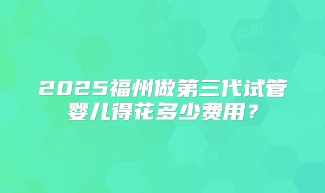 2025福州做第三代试管婴儿得花多少费用？