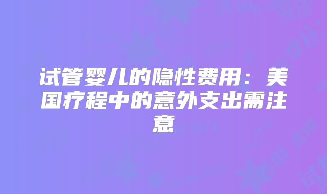 试管婴儿的隐性费用：美国疗程中的意外支出需注意