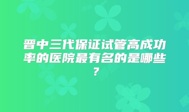 晋中三代保证试管高成功率的医院最有名的是哪些？