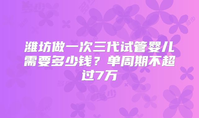 潍坊做一次三代试管婴儿需要多少钱？单周期不超过7万