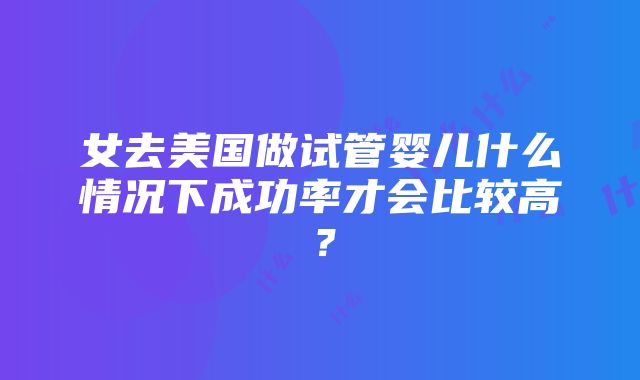 女去美国做试管婴儿什么情况下成功率才会比较高？