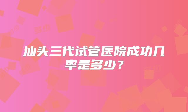 汕头三代试管医院成功几率是多少？