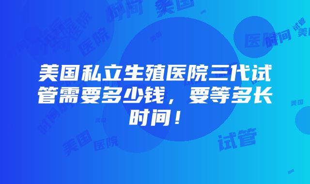 美国私立生殖医院三代试管需要多少钱，要等多长时间！