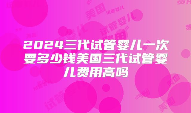 2024三代试管婴儿一次要多少钱美国三代试管婴儿费用高吗