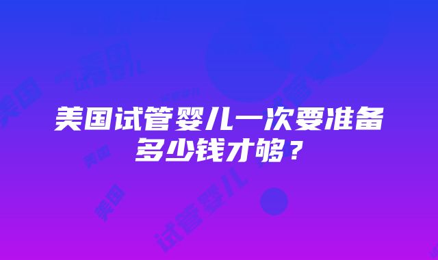 美国试管婴儿一次要准备多少钱才够？