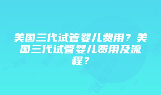 美国三代试管婴儿费用？美国三代试管婴儿费用及流程？