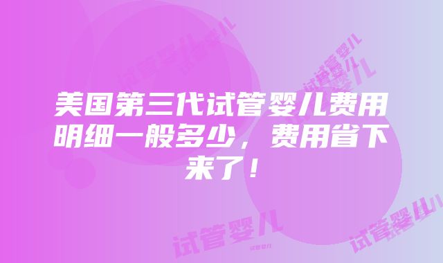 美国第三代试管婴儿费用明细一般多少，费用省下来了！