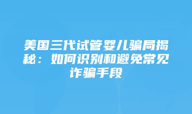 美国三代试管婴儿骗局揭秘：如何识别和避免常见诈骗手段