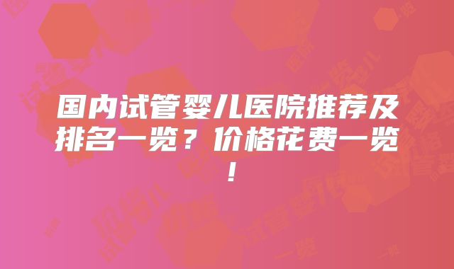 国内试管婴儿医院推荐及排名一览？价格花费一览！