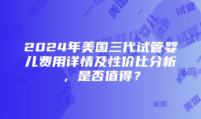 2024年美国三代试管婴儿费用详情及性价比分析，是否值得？