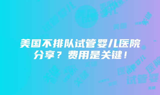 美国不排队试管婴儿医院分享？费用是关键！