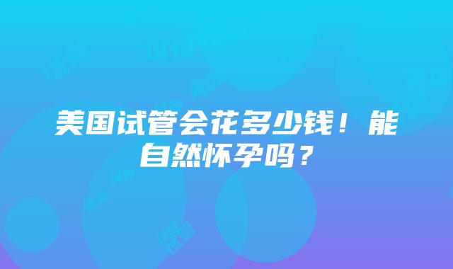 美国试管会花多少钱！能自然怀孕吗？