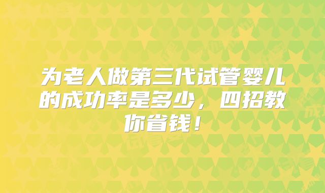 为老人做第三代试管婴儿的成功率是多少，四招教你省钱！