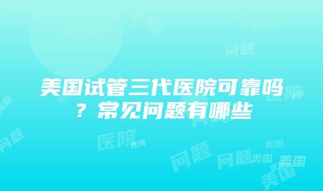 美国试管三代医院可靠吗？常见问题有哪些