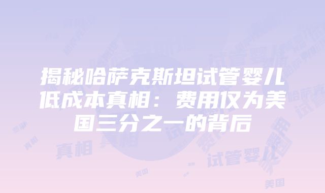 揭秘哈萨克斯坦试管婴儿低成本真相：费用仅为美国三分之一的背后