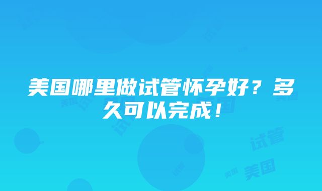 美国哪里做试管怀孕好？多久可以完成！