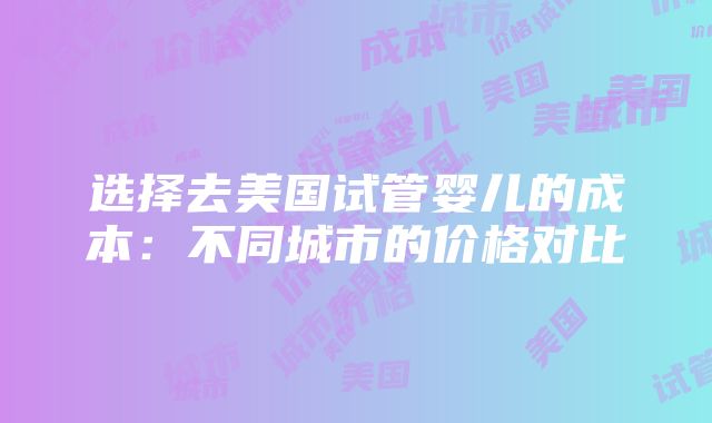 选择去美国试管婴儿的成本：不同城市的价格对比