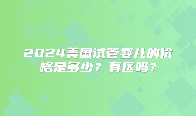 2024美国试管婴儿的价格是多少？有区吗？