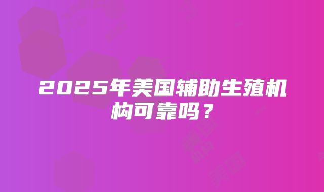 2025年美国辅助生殖机构可靠吗？