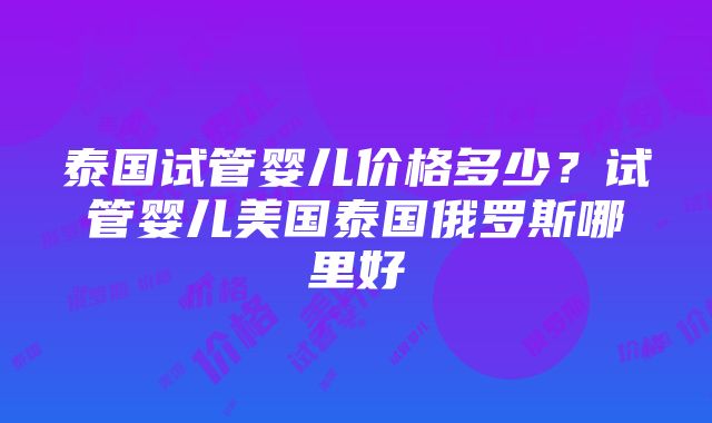 泰国试管婴儿价格多少？试管婴儿美国泰国俄罗斯哪里好