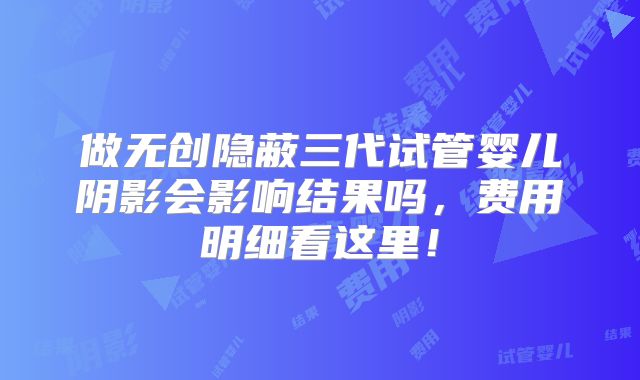 做无创隐蔽三代试管婴儿阴影会影响结果吗，费用明细看这里！