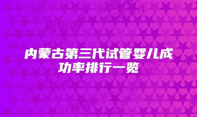 内蒙古第三代试管婴儿成功率排行一览