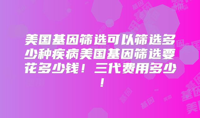 美国基因筛选可以筛选多少种疾病美国基因筛选要花多少钱！三代费用多少！