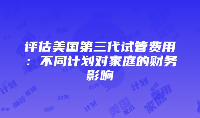 评估美国第三代试管费用：不同计划对家庭的财务影响