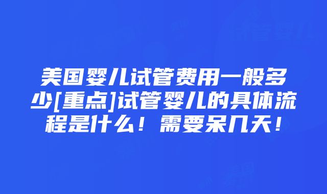 美国婴儿试管费用一般多少[重点]试管婴儿的具体流程是什么！需要呆几天！