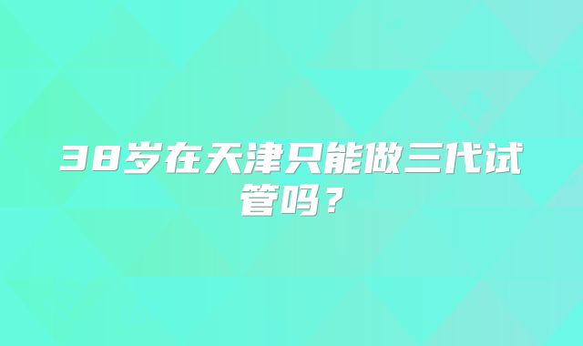 38岁在天津只能做三代试管吗？