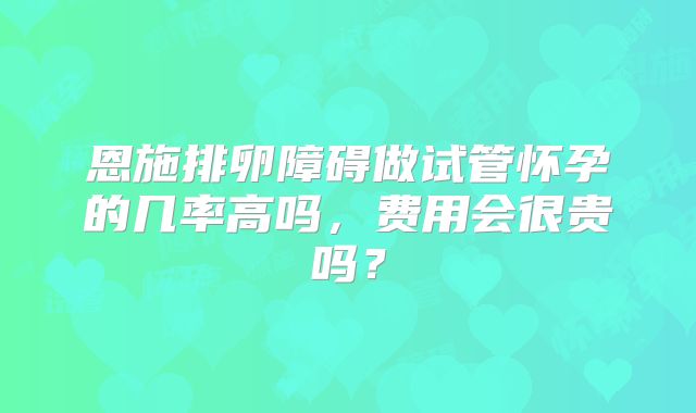 恩施排卵障碍做试管怀孕的几率高吗，费用会很贵吗？