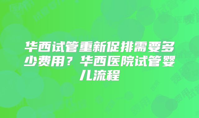 华西试管重新促排需要多少费用？华西医院试管婴儿流程