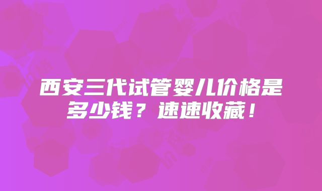 西安三代试管婴儿价格是多少钱？速速收藏！