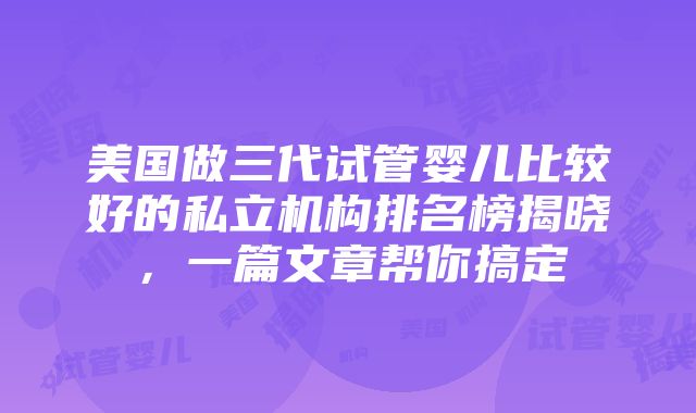 美国做三代试管婴儿比较好的私立机构排名榜揭晓，一篇文章帮你搞定