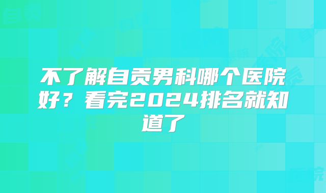 不了解自贡男科哪个医院好？看完2024排名就知道了