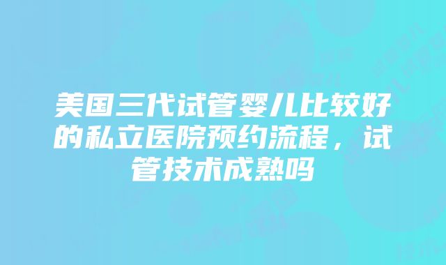 美国三代试管婴儿比较好的私立医院预约流程，试管技术成熟吗