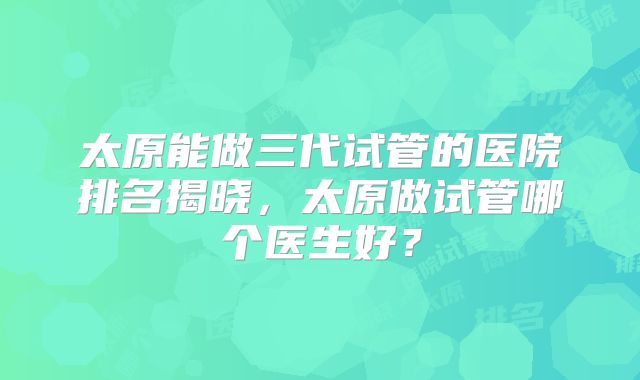 太原能做三代试管的医院排名揭晓，太原做试管哪个医生好？