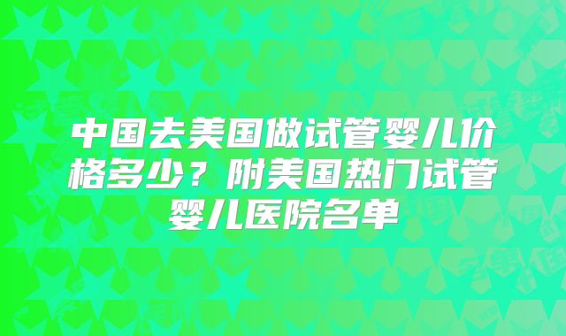 中国去美国做试管婴儿价格多少？附美国热门试管婴儿医院名单