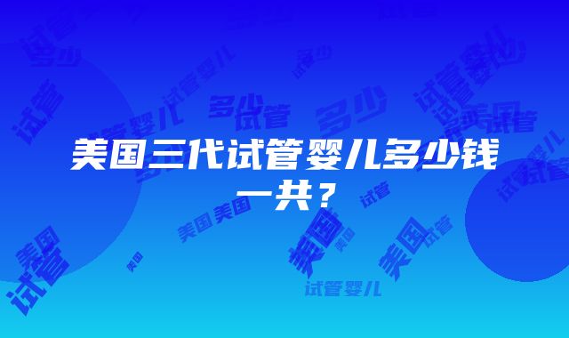 美国三代试管婴儿多少钱一共？