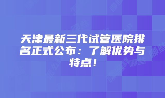 天津最新三代试管医院排名正式公布：了解优势与特点！