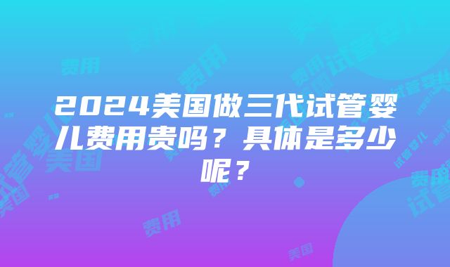 2024美国做三代试管婴儿费用贵吗？具体是多少呢？