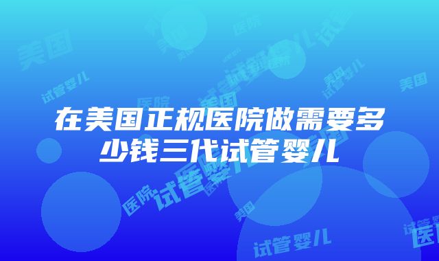 在美国正规医院做需要多少钱三代试管婴儿