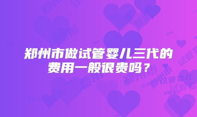 郑州市做试管婴儿三代的费用一般很贵吗？