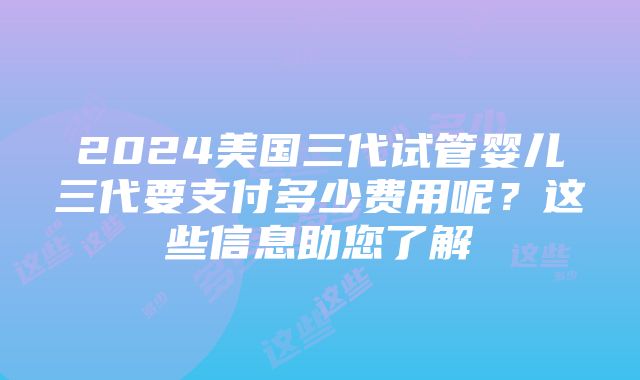 2024美国三代试管婴儿三代要支付多少费用呢？这些信息助您了解